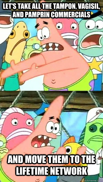 Let's take all the tampon, vagisil, and pamprin commercials and move them to the lifetime network  Push it somewhere else Patrick