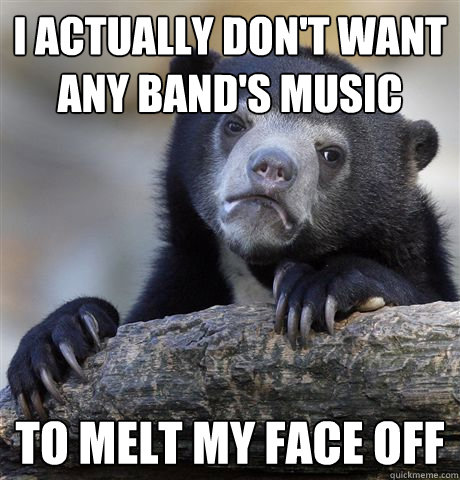 I actually don't want any band's music to melt my face off  Confession Bear
