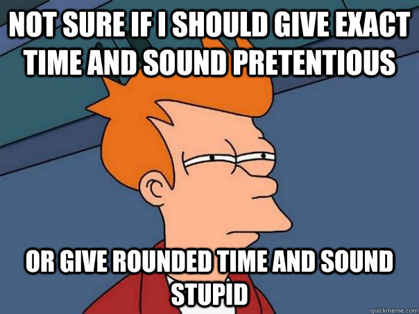 Not sure if I should give exact time and sound pretentious or give rounded time and sound stupid  Futurama Fry
