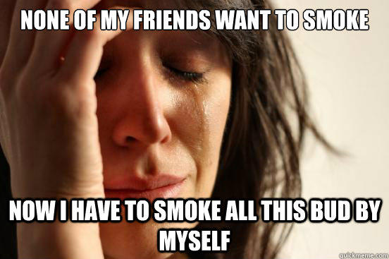None of my friends want to smoke Now I have to smoke all this bud by myself  