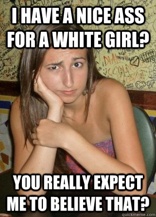 I have a nice ass for a white girl? You really expect me to believe that? - I have a nice ass for a white girl? You really expect me to believe that?  Unnecessarily Skeptical Girl