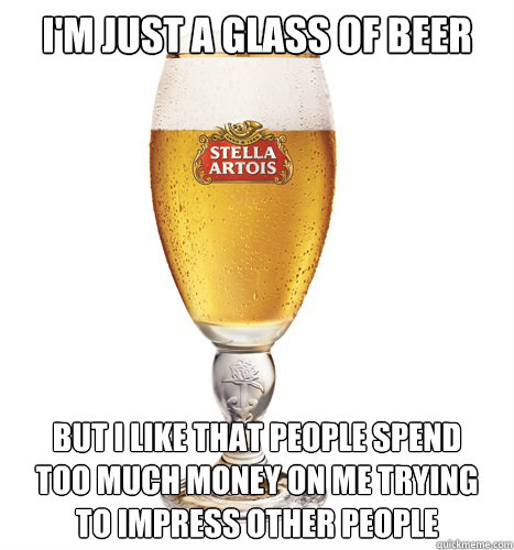 I'm just a glass of beer but i like that people spend
too much money on me trying
to impress other people  Confession Beer