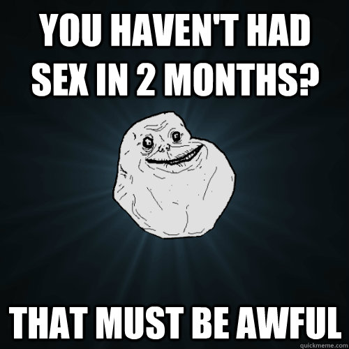 You haven't had sex in 2 months? That must be awful - You haven't had sex in 2 months? That must be awful  Forever Alone