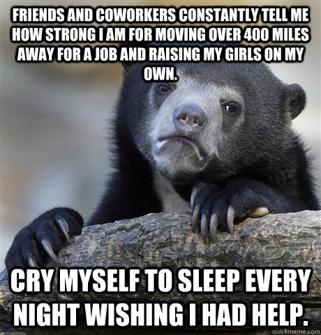 Friends and coworkers constantly tell me how Strong I am for moving over 400 miles away for a job and raising my girls on my own. Cry myself to sleep every night wishing I had help. - Friends and coworkers constantly tell me how Strong I am for moving over 400 miles away for a job and raising my girls on my own. Cry myself to sleep every night wishing I had help.  Confession Bear