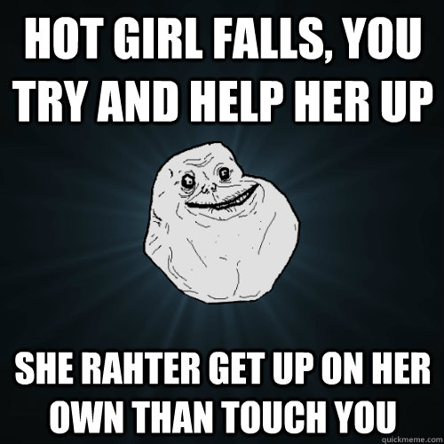 Hot girl falls, you try and help her up She rahter get up on her own than touch you  Forever Alone