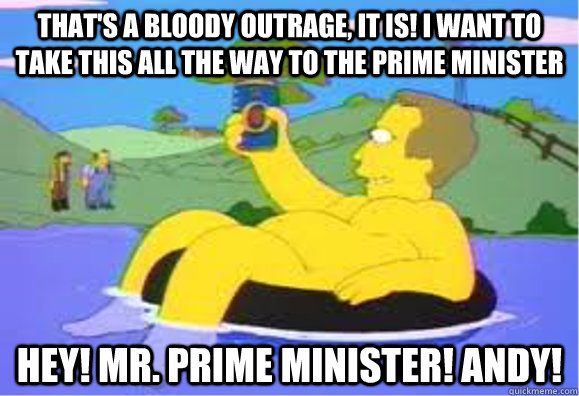 That's a bloody outrage, it is! I want to take this all the way to the Prime Minister Hey! Mr. Prime Minister! Andy! - That's a bloody outrage, it is! I want to take this all the way to the Prime Minister Hey! Mr. Prime Minister! Andy!  Misc