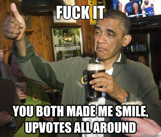fuck it You both made me smile, upvotes all around  Upvoting Obama