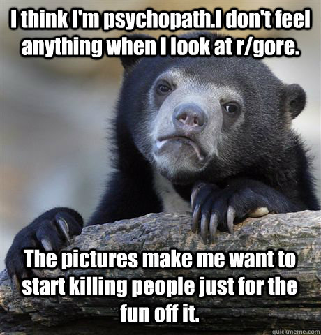 I think I'm psychopath.I don't feel anything when I look at r/gore. The pictures make me want to start killing people just for the fun off it.  Confession Bear