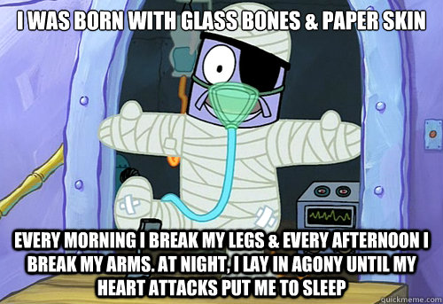 I WAS BORN WITH GLASS BONES & PAPER SKIN Every morning I break my legs & every afternoon I break my arms. At night, I lay in agony until my heart attacks put me to sleep - I WAS BORN WITH GLASS BONES & PAPER SKIN Every morning I break my legs & every afternoon I break my arms. At night, I lay in agony until my heart attacks put me to sleep  Misc