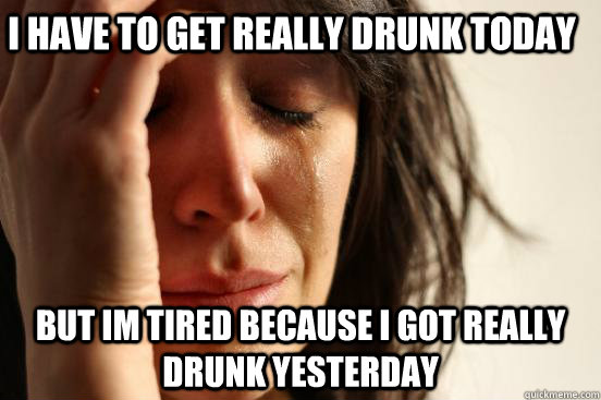 I have to get really drunk today but im tired because i got really drunk yesterday  First World Problems