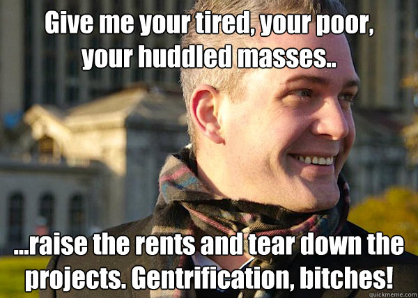 Give me your tired, your poor, 
your huddled masses.. ...raise the rents and tear down the projects. Gentrification, bitches! - Give me your tired, your poor, 
your huddled masses.. ...raise the rents and tear down the projects. Gentrification, bitches!  White Entrepreneurial Guy