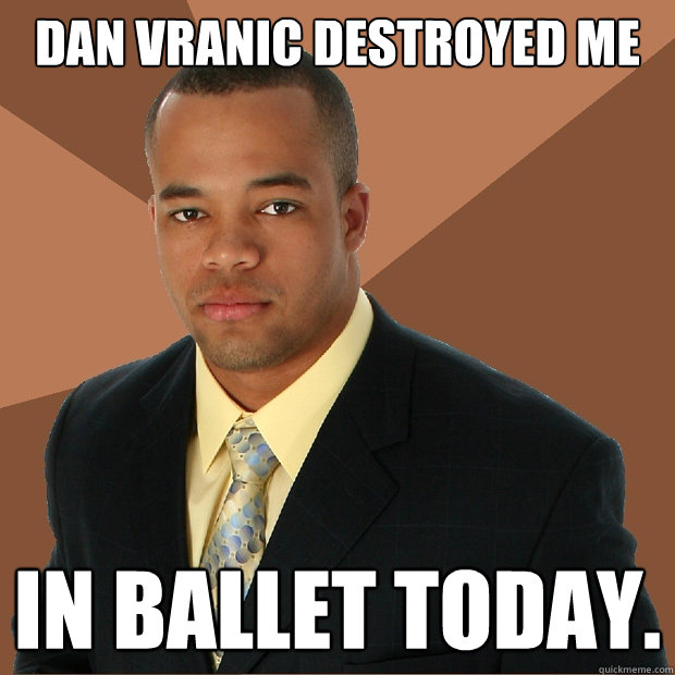 Dan vranic destroyed me in ballet today.  Successful Black Man