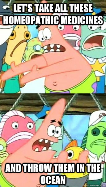Let's take all these homeopathic medicines and throw them in the ocean  Push it somewhere else Patrick