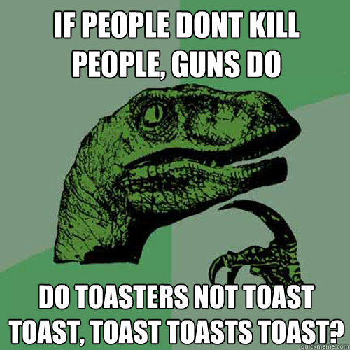 If people dont kill people, guns do Do toasters not toast toast, toast toasts toast?  Philosoraptor
