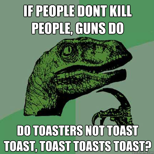 If people dont kill people, guns do Do toasters not toast toast, toast toasts toast?  Philosoraptor