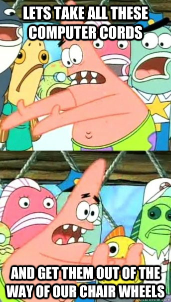 Lets take all these COMPUTER CORDS AND GET THEM OUT OF THE WAY OF OUR CHAIR WHEELS  Push it somewhere else Patrick