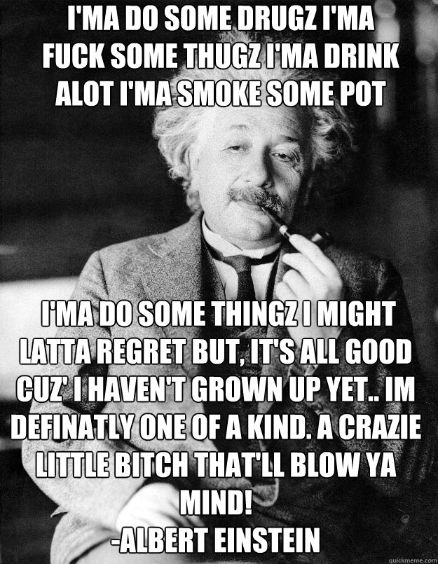I'ma do some drugz I'ma fuck some thugz I'ma drink alot I'ma smoke some pot  I'ma do some thingz I might latta regret But, it's all good cuz' I haven't grown up yet.. Im Definatly one of a kind. A Crazie Little Bitch That'll Blow Ya Mind!
-Albert Einstein  Einstein