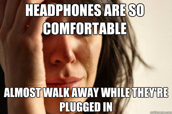 HEADPHONES ARE SO COMFORTABLE ALMOST WALK AWAY WHILE THEY'RE PLUGGED IN  First World Problems