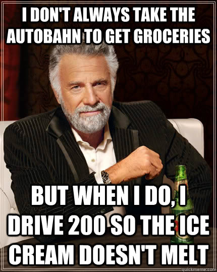 I don't always take the autobahn to get groceries but when I do, i drive 200 so the ice cream doesn't melt  The Most Interesting Man In The World