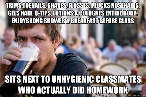 Trims toenails, shaves, flosses, plucks nosehairs, gels hair, q-tips, lotions & colognes entire body, enjoys long shower & breakfast before class Sits next to unhygienic classmates who actually did homework   Lazy College Senior
