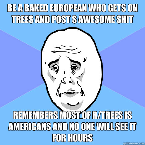 be a baked european who gets on trees and post s awesome shit remembers most of r/trees is americans and no one will see it for hours  