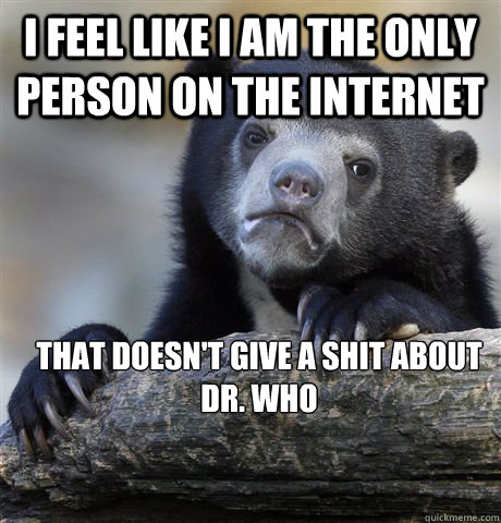 I feel like i am the only person on the internet  that doesn't give a shit about Dr. Who - I feel like i am the only person on the internet  that doesn't give a shit about Dr. Who  Confession Bear
