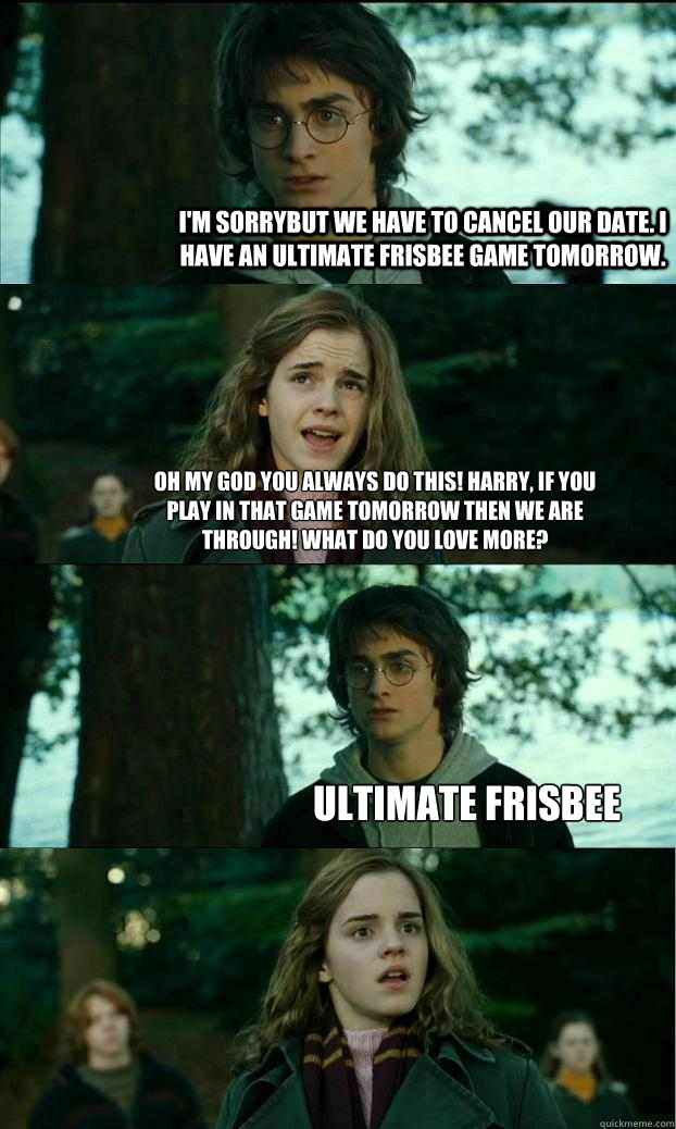 I'm sorrybut we have to cancel our date. I have an ultimate frisbee game tomorrow. Oh my god you always do this! Harry, if you play in that game tomorrow then we are through! What do you love more? Ultimate Frisbee  Horny Harry