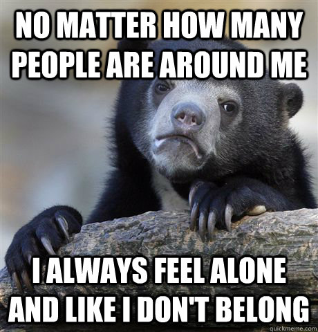 No matter how many people are around me I always feel alone and like I don't belong - No matter how many people are around me I always feel alone and like I don't belong  Confession Bear