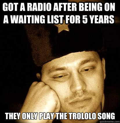 got a radio after being on a waiting list for 5 years they only play the trololo song  