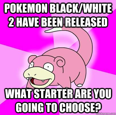 pokemon black/white 2 have been released  what starter are you going to choose? - pokemon black/white 2 have been released  what starter are you going to choose?  Slowpoke