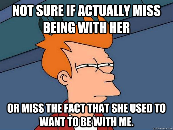 Not sure if actually miss being with her Or miss the fact that she used to want to be with me.  Futurama Fry