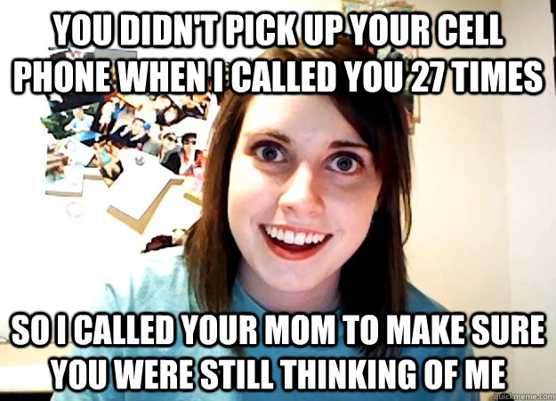 You didn't pick up your cell phone when I called you 27 times so i called your mom to make sure you were still thinking of me  Overly Attached Girlfriend