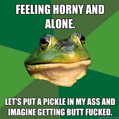 feeling horny and alone. let's put a pickle in my ass and imagine getting butt fucked.  Foul Bachelor Frog