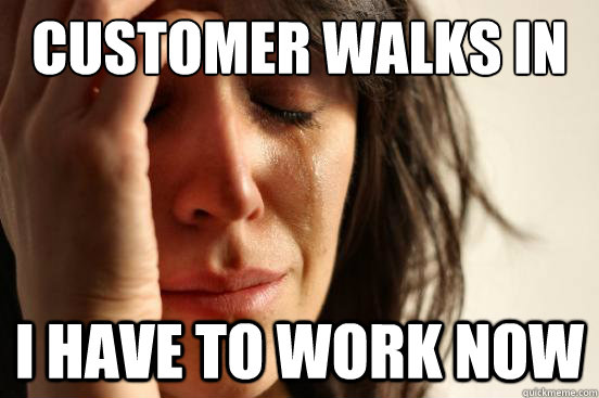 Customer walks in I have to work now  First World Problems
