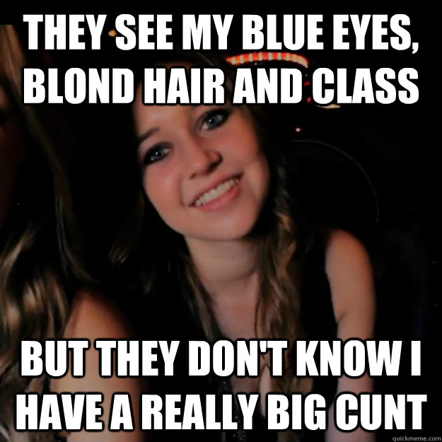 they see my blue eyes, blond hair and class but they don't know i have a really big cunt - they see my blue eyes, blond hair and class but they don't know i have a really big cunt  Hot Girl Problems