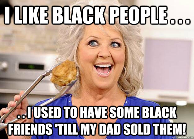 I like black people . . . . . I used to have some black friends 'till my dad sold them! - I like black people . . . . . I used to have some black friends 'till my dad sold them!  Racist Paula Deen