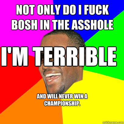 not only do i fuck bosh in the asshole I'm terrible  and will never win a championship.  Lebron James