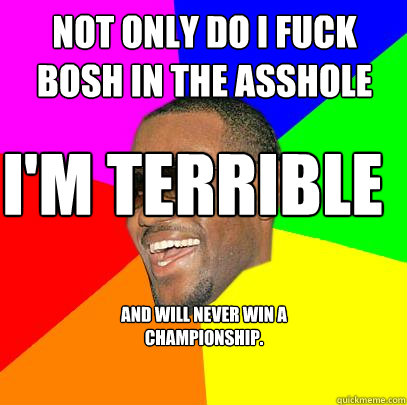 not only do i fuck bosh in the asshole I'm terrible  and will never win a championship. - not only do i fuck bosh in the asshole I'm terrible  and will never win a championship.  Lebron James