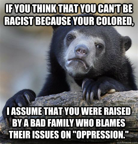 If you think that you can't be racist because your colored, I assume that you were raised by a bad family who blames their issues on 
