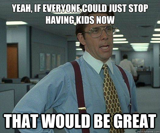 Yeah, if everyone could just stop having kids now that would be great  