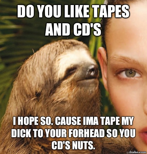 DO YOU LIKE TAPES AND CD'S I HOPE SO. CAUSE IMA TAPE MY DICK TO YOUR FORHEAD SO YOU CD'S NUTS.  rape sloth