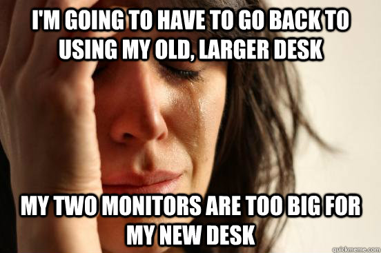 I'm going to have to go back to using my old, larger desk My two monitors are too big for my new desk - I'm going to have to go back to using my old, larger desk My two monitors are too big for my new desk  First World Problems