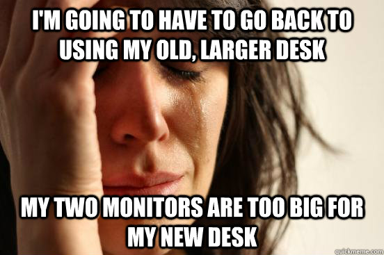 I'm going to have to go back to using my old, larger desk My two monitors are too big for my new desk  First World Problems