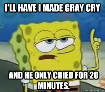 I'll Have i made gray cry and he only cried for 20 minutes.  Ill Have You Know Spongebob