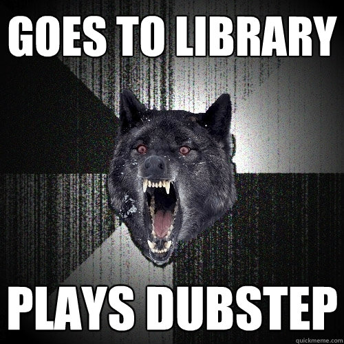 Goes to library plays dubstep  Insanity Wolf