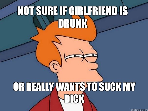 Not sure if girlfriend is drunk or really wants to suck my dick  Futurama Fry