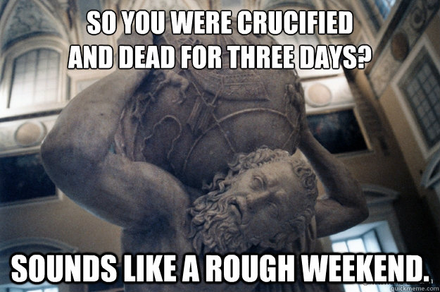 So you were crucified
and dead for three days? Sounds like a rough weekend. - So you were crucified
and dead for three days? Sounds like a rough weekend.  Unimpressed Atlas