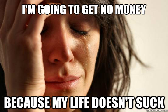 I'm going to get no money Because my life doesn't suck  First World Problems