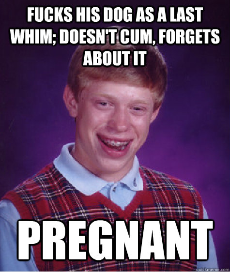 Fucks his dog as a last whim; doesn't cum, forgets about it pregnant  Bad Luck Brian