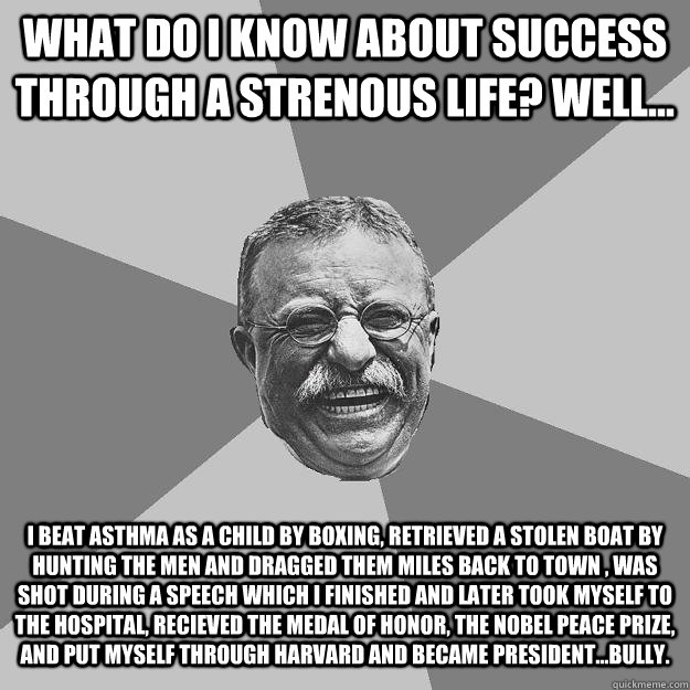 What do I know about success through a strenous life? Well... I beat asthma as a child by boxing, retrieved a stolen boat by hunting the men and dragged them miles back to town , was shot during a speech which i finished and later took myself to the hospi  Teddy Roosevelt